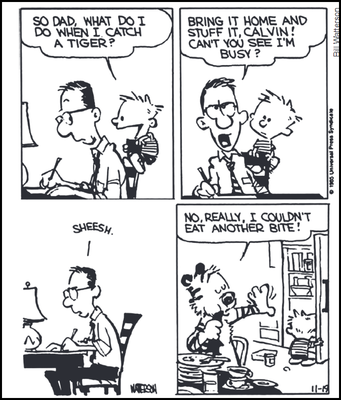 Tirinha em preto e branco de Calvin and Hobbes, de Bill Watterson (© 1985 Universal Press Syndicate), em quatro quadrinhos. No primeiro, o menino Calvin, segurando seu tigre de pelúcia, pergunta ao pai, que escreve em uma mesa: "So Dad, what do I do when I catch a tiger?" (E aí, pai, o que eu faço quando eu pegar um tigre?). No segundo, o pai responde irritado: "Bring it home and stuff it, Calvin! Can't you see I'm busy?" (Traga para casa e empalhe, Calvin! Não está vendo que estou ocupado? — em inglês, "stuff it" pode significar tanto "empalhar" quanto "encher/rechear"). No terceiro quadrinho, o pai, sozinho, suspira: "Sheesh." (Afe.). No último, o tigre Hobbes aparece sentado à mesa da cozinha, empanturrado diante de pilhas de pratos vazios, dizendo: "No, really, I couldn't eat another bite!" (Não, sério, eu não conseguiria comer nem mais uma mordida!), enquanto Calvin o observa.