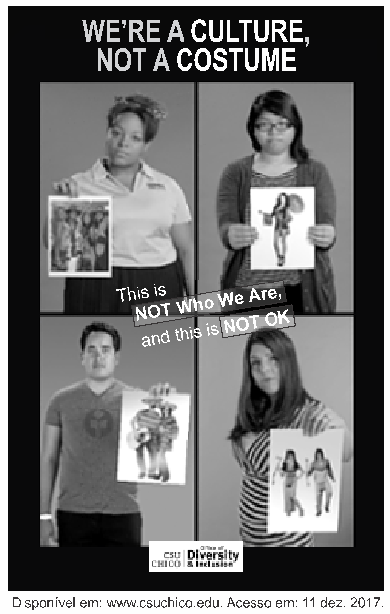 Cartaz em preto e branco com o título em letras grandes “WE'RE A CULTURE, NOT A COSTUME” (Somos uma cultura, não uma fantasia). Abaixo, quatro fotografias de jovens de diferentes etnias, cada um com expressão séria segurando a foto de uma pessoa fantasiada com estereótipos de sua cultura: uma mulher negra segura a foto de pessoas com fantasia caricata; uma jovem asiática segura a foto de uma mulher fantasiada de gueixa; um rapaz latino segura a foto de alguém fantasiado de mexicano com sombreiro; e uma jovem segura a foto de duas mulheres fantasiadas de indígenas. No centro, a frase “This is NOT Who We Are, and this is NOT OK” (Isso NÃO é quem nós somos, e isso NÃO é legal). Na parte inferior, o logotipo da CSU Chico, Office of Diversity & Inclusion. Fonte: www.csuchico.edu. Acesso em: 11 dez. 2017.