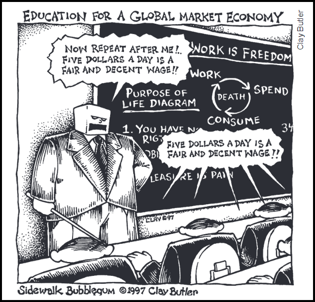 Cartum em preto e branco da série Sidewalk Bubblegum, de Clay Butler (1997), intitulado "Education for a Global Market Economy" (Educação para uma economia de mercado global). Um professor de terno, com cabeça quadrada semelhante a uma máquina e expressão autoritária, aponta uma vareta para a turma e diz: "Now repeat after me!.. Five dollars a day is a fair and decent wage!!" (Agora repitam comigo: cinco dólares por dia é um salário justo e decente!!). No quadro-negro atrás dele leem-se as frases "Work is freedom" (trabalho é liberdade), "Purpose of life diagram" (diagrama do propósito da vida) com um ciclo de setas ligando "Work", "Spend", "Consume" e "Death" (trabalhar, gastar, consumir, morte), o início da frase "1. You have no rig..." (você não tem direitos) e "Leisure is pain" (lazer é dor). Os alunos, vistos de costas, parecem latas ou robôs idênticos e repetem em coro no balão: "Five dollars a day is a fair and decent wage!!". Assinatura na parte inferior: Sidewalk Bubblegum © 1997 Clay Butler.