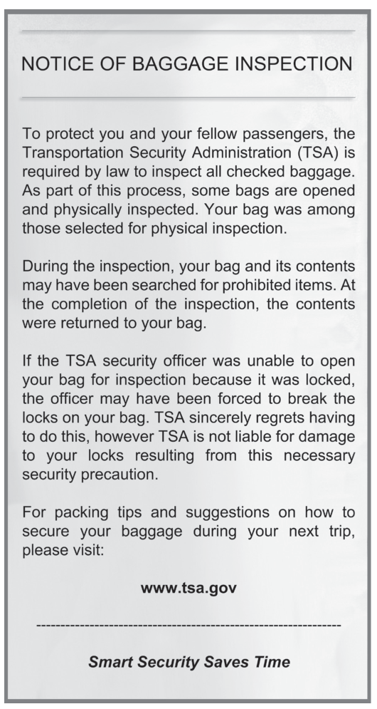 Aviso oficial impresso com o título "NOTICE OF BAGGAGE INSPECTION" (Aviso de inspeção de bagagem). Tradução do texto: Para proteger você e os demais passageiros, a Administração de Segurança nos Transportes (TSA) é obrigada por lei a inspecionar toda bagagem despachada. Como parte desse processo, algumas malas são abertas e inspecionadas fisicamente. Sua mala estava entre as selecionadas para inspeção física. Durante a inspeção, sua mala e seu conteúdo podem ter sido vasculhados em busca de itens proibidos. Ao término da inspeção, o conteúdo foi devolvido à sua mala. Se o agente de segurança da TSA não conseguiu abrir sua mala porque ela estava trancada, ele pode ter sido obrigado a romper os cadeados. A TSA lamenta sinceramente ter de fazer isso, porém não se responsabiliza por danos aos cadeados decorrentes dessa precaução de segurança necessária. Para dicas de arrumação e sugestões de como proteger sua bagagem na próxima viagem, visite: www.tsa.gov. "Smart Security Saves Time" (Segurança inteligente economiza tempo).
