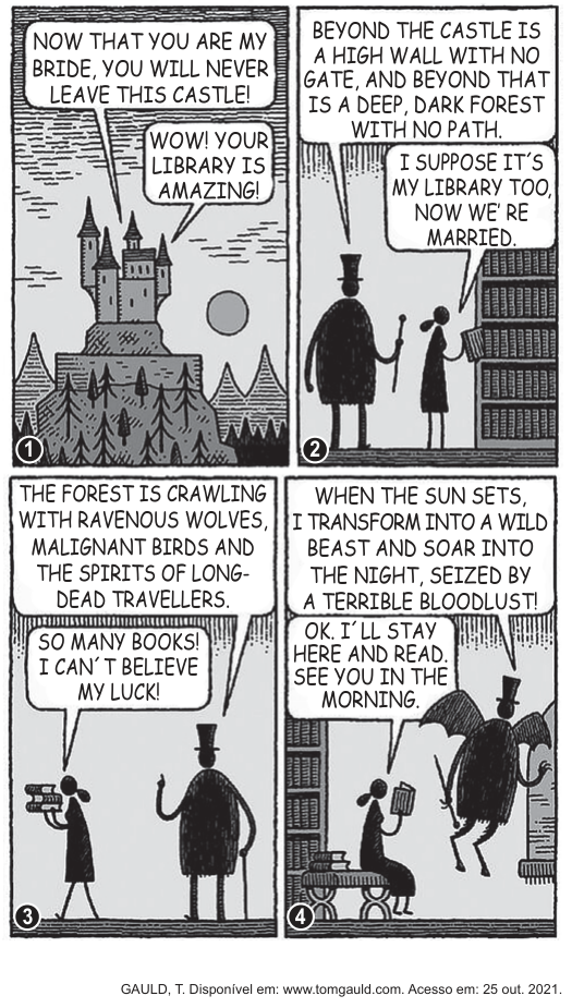 Tirinha em quatro quadrinhos de Tom Gauld, em estilo de silhuetas sombrias. No quadrinho 1, um castelo gótico no alto de uma montanha; o marido diz "Now that you are my bride, you will never leave this castle!" e a mulher responde "Wow! Your library is amazing!". No quadrinho 2, o casal diante de estantes de livros; ele descreve a muralha sem portão e a floresta sem caminho, e ela responde "I suppose it's my library too, now we're married". No quadrinho 3, ele fala de lobos famintos, aves malignas e espíritos de viajantes mortos, enquanto ela carrega uma pilha de livros e diz "So many books! I can't believe my luck!". No quadrinho 4, ele se transforma em uma criatura alada e anuncia sua sede de sangue; ela, sentada com um livro, responde "OK. I'll stay here and read. See you in the morning."