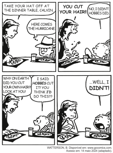 Tirinha Calvin and Hobbes, de Bill Watterson, em quatro quadros, à mesa de jantar. Quadro 1: a mãe diz "Take your hat off at the dinner table, Calvin" (Tire o chapéu à mesa de jantar, Calvin) e Calvin, usando um chapéu, pensa: "Here comes the hurricane" (Lá vem o furacão). Quadro 2: ao ver o menino sem o chapéu, a mãe grita "You cut your hair!!" (Você cortou o cabelo!!) e Calvin responde: "No, I didn't. Hobbes did." (Não fui eu. Foi o Hobbes.). Quadro 3: a mãe esbraveja "Why on earth did you cut your own hair?! Look at you!" (Por que diabos você cortou o próprio cabelo?! Olhe só para você!) e Calvin insiste: "I said Hobbes cut it! You think I'd do this??" (Eu disse que foi o Hobbes! Você acha que eu faria isso??). Quadro 4: diante do olhar desconfiado da mãe, Calvin completa: "...Well, I didn't!" (...Bem, não fui eu!). Crédito visível: "WATTERSON, B. Disponível em: www.gocomics.com. Acesso em: 14 maio 2024 (adaptado)."