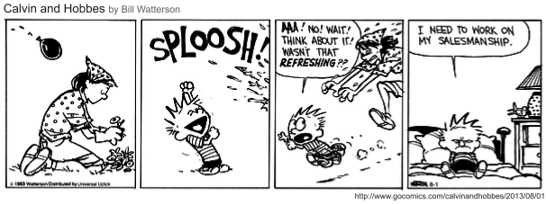 Tira de Calvin e Haroldo em quatro quadrinhos, sob o título "Calvin and Hobbes by Bill Watterson". No primeiro, a mãe está agachada no jardim, de lenço na cabeça, cuidando das flores, enquanto uma bexiga de água voa em direção a ela. No segundo, o letreiro "Sploosh!" ocupa o quadro e Calvin comemora de punho erguido. No terceiro, ele é carregado pelo braço e protesta: "Aaa! No! Wait! Think about it! Wasn’t that refreshing??". No último, sozinho no quarto e ainda molhado, conclui: "I need to work on my salesmanship." [Tira em preto e branco; fonte gocomics.com/calvinandhobbes, 1º de agosto de 2013.]
