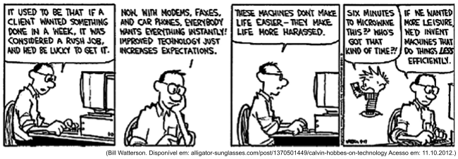 Tira de Calvin e Haroldo em cinco quadrinhos, em preto e branco. O pai de Calvin, diante do computador: "It used to be that if a client wanted something done in a week, it was considered a rush job, and he’d be lucky to get it." Em seguida: "Now, with modems, faxes, and car phones, everybody wants everything instantly! Improved technology just increases expectations." Depois: "These machines don’t make life easier - they make life more harassed." No quarto quadrinho Calvin surge ao lado dele reclamando: "Six minutes to microwave this?! Who’s got that kind of time?!". No quinto, o pai comenta: "If he wanted more leisure, he’d invent machines that do things less efficiently." [Assinatura de Watterson e a data 9-17; abaixo, a linha de fonte alligator-sunglasses.com, acesso em 11 de outubro de 2012.]