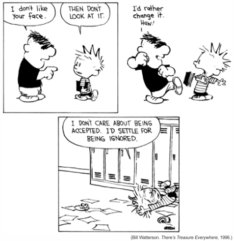 Tirinha em preto e branco de Calvin and Hobbes com três quadros, passada na escola. No primeiro, o valentão Moe aponta para Calvin, que carrega um livro, e diz: 'I don't like your face.' (Eu não gosto da sua cara.); Calvin responde: 'Then don't look at it.' (Então não olhe para ela.). No segundo quadro, Moe avança ameaçador com o punho fechado e diz: 'I'd rather change it. Haw!' (Eu prefiro mudá-la. Há!), enquanto Calvin recua assustado. No terceiro quadro, Calvin aparece caído no chão do corredor, diante dos armários, com folhas de papel espalhadas ao redor, e comenta: 'I don't care about being accepted. I'd settle for being ignored.' (Eu não me importo em ser aceito. Eu me contentaria em ser ignorado.). Crédito impresso: '(Bill Watterson. There's Treasure Everywhere, 1996.)'.
