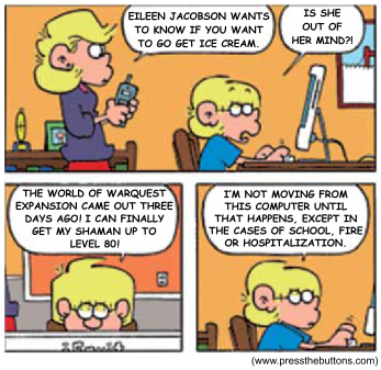 Tirinha FoxTrot, de Bill Amend, em cinco quadrinhos. No primeiro, a mãe, segurando o telefone, fala com o filho Jason, um menino loiro de óculos sentado ao computador: "Eileen Jacobson wants to know if you want to go get ice cream." (Eileen Jacobson quer saber se você quer sair para tomar sorvete.) Jason responde, espantado: "Is she out of her mind?!" (Ela está louca?!). No segundo quadrinho, Jason aparece diante do monitor. No terceiro, ele explica: "The World of Warquest expansion came out three days ago! I can finally get my shaman up to level 80!" (A expansão de World of Warquest saiu há três dias! Finalmente posso subir meu xamã até o nível 80!). No último quadrinho, ainda digitando, ele conclui: "I'm not moving from this computer until that happens, except in the cases of school, fire or hospitalization." (Não vou sair deste computador até que isso aconteça, exceto em casos de escola, incêndio ou hospitalização.) No canto inferior há o crédito "www.pressthebuttons.com".