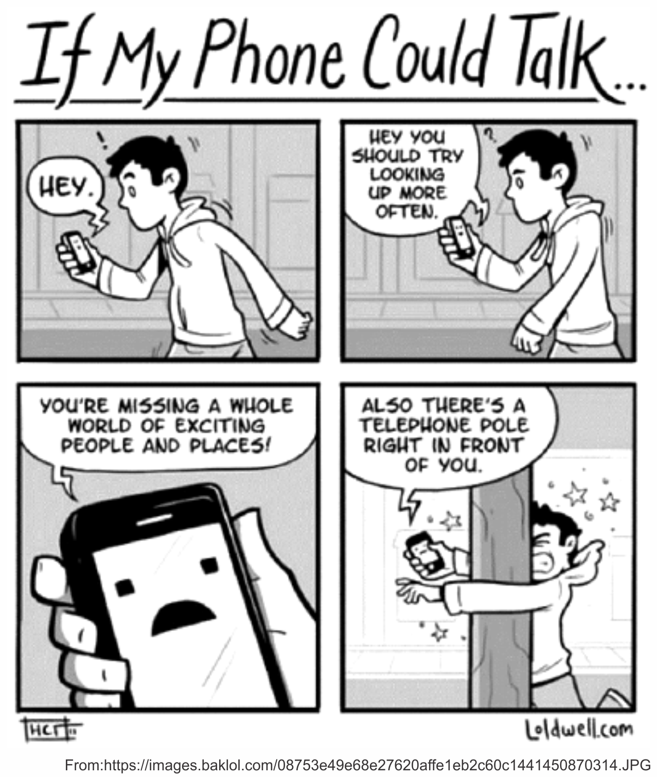Tirinha em preto e branco intitulada "If My Phone Could Talk..." (Se meu celular pudesse falar...), em quatro quadrinhos. No primeiro, um jovem de moletom anda pela rua olhando para o celular, que diz "Hey." (Ei.). No segundo, o celular aconselha: "Hey, you should try looking up more often." (Ei, você devia tentar olhar para cima mais vezes.). No terceiro, em close, o celular com carinha triste na tela diz: "You're missing a whole world of exciting people and places!" (Você está perdendo um mundo inteiro de pessoas e lugares empolgantes!). No quarto, o celular completa: "Also there's a telephone pole right in front of you." (Além disso, há um poste telefônico bem na sua frente.), enquanto o rapaz se choca contra o poste e vê estrelas. Créditos visíveis: loldwell.com; imagem reproduzida de images.baklol.com.