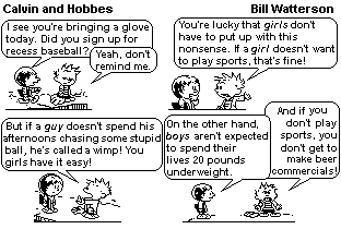 Tira de Calvin e Haroldo, de Bill Watterson, em quatro quadrinhos. No primeiro, uma menina observa: "I see you’re bringing a glove today. Did you sign up for recess baseball?", e Calvin responde: "Yeah, don’t remind me.". No segundo, ele reclama: "You’re lucky that girls don’t have to put up with this nonsense. If a girl doesn’t want to play sports, that’s fine!". No terceiro: "But if a guy doesn’t spend his afternoons chasing some stupid ball, he’s called a wimp! You girls have it easy!". No quarto, ela rebate: "On the other hand, boys aren’t expected to spend their lives 20 pounds underweight.", e Calvin emenda: "And if you don’t play sports, you don’t get to be male beer commercials!". [Tira em preto e branco.]