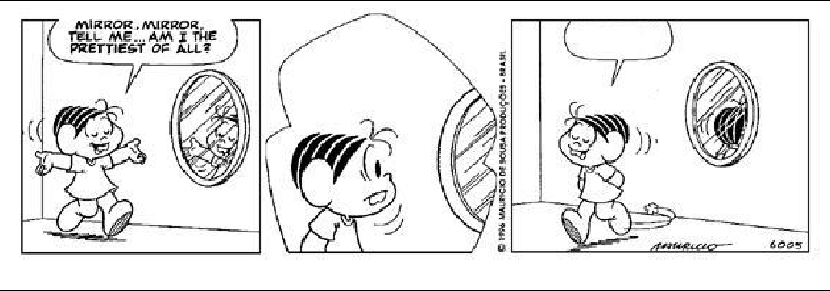 Tirinha da Turma da Mônica em inglês (3 quadrinhos, preto e branco), reproduzida na Questão 11.

Balão 1 (Mônica, 1º quadrinho): "MIRROR, MIRROR, TELL ME... AM I THE PRETTIEST OF ALL?"

2º quadrinho: sem balão de fala. Nenhum texto.

Balão 2 (Mônica, 3º quadrinho): EM BRANCO. O balão está desenhado sobre a cabeça da Mônica, com o rabicho apontando para ela, mas totalmente vazio — não há texto, nem reticências, nem qualquer sinal gráfico dentro dele. É justamente esse balão vazio que a questão pede para o candidato preencher.

[Descrição visual dos quadrinhos]
[Quadrinho 1: Mônica, sorridente e de braços abertos, caminha em direção a um espelho oval de corpo inteiro preso à parede. No reflexo do espelho aparece a figura dela. O balão de fala sai da boca da Mônica.]
[Quadrinho 2: close-up — o rosto da Mônica em primeiro plano, sorrindo e olhando para o lado; à direita, o espelho oval aparece torcido/dobrado sobre si mesmo, encolhendo-se e se afastando dela, com traços de movimento. Nenhum texto.]
[Quadrinho 3: Mônica se afasta caminhando, de olhos fechados e sorrindo satisfeita, com o balão vazio acima da cabeça; ao fundo, à direita, o espelho aparece enrolado/retorcido sobre si mesmo, virado para dentro, com pequenos traços de movimento ao lado. Assinatura "Mauricio" e o número "6005" no canto inferior direito do quadrinho.]

[Crédito impresso na margem vertical entre o 2º e o 3º quadrinho: "© 1996 MAURICIO DE SOUSA PRODUÇÕES - BRASIL"]

Fonte indicada abaixo da tirinha:
www.monica.com.br/ingles/comics/tirinhas/tira 18.htm
Data da visita ao site: 20/09/2007