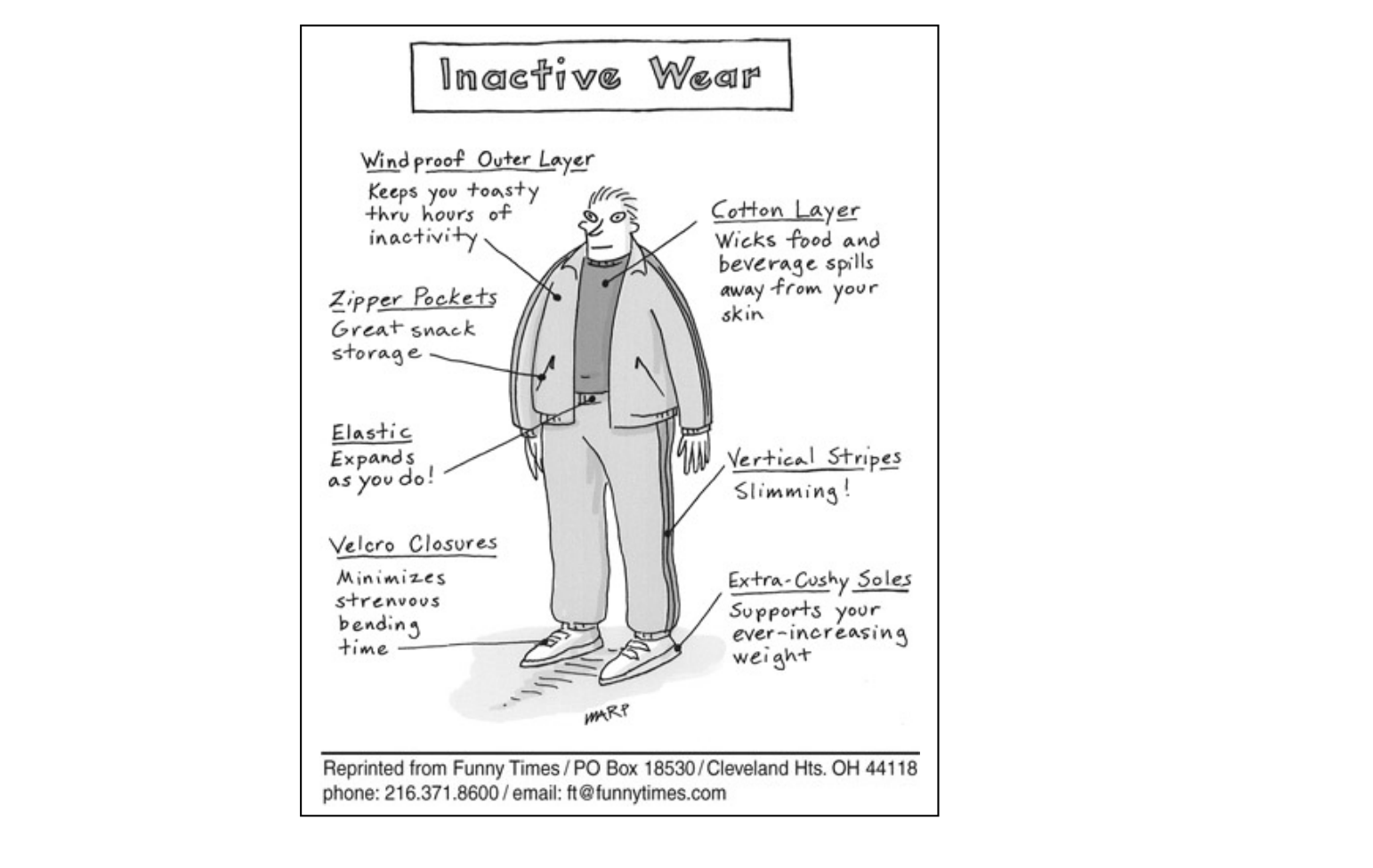 Inactive Wear

Windproof Outer Layer
Keeps you toasty thru hours of inactivity

Cotton Layer
Wicks food and beverage spills away from your skin

Zipper Pockets
Great snack storage

Elastic
Expands as you do!

Vertical Stripes
Slimming!

Velcro Closures
Minimizes strenuous bending time

Extra-Cushy Soles
Supports your ever-increasing weight

Reprinted from Funny Times / PO Box 18530 / Cleveland Hts. OH 44118
phone: 216.371.8600 / email: ft@funnytimes.com

[Descrição visual: charge em preto e branco no formato de um anúncio/diagrama de produto. Ao centro, um homem de meia-idade, corpulento, de pé, visto de frente, usando um agasalho esportivo completo (jaqueta aberta sobre camiseta, calça de moletom com listras verticais nas laterais e tênis brancos com solado grosso). Do título manuscrito "Inactive Wear", dentro de uma moldura no topo, saem sete etiquetas ligadas por linhas às diferentes partes da roupa, cada uma apontando um "benefício" irônico da roupa para quem é sedentário. Assinatura do cartunista "MARP" abaixo da figura e, na base, a linha de crédito da Funny Times.]