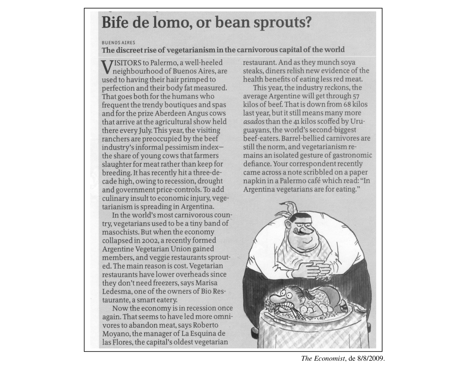 As perguntas de 4 a 8 correspondem ao texto a seguir:

Bife de lomo, or bean sprouts?

BUENOS AIRES
The discreet rise of vegetarianism in the carnivorous capital of the world

VISITORS to Palermo, a well-heeled neighbourhood of Buenos Aires, are used to having their hair primped to perfection and their body fat measured. That goes both for the humans who frequent the trendy boutiques and spas and for the prize Aberdeen Angus cows that arrive at the agricultural show held there every July. This year, the visiting ranchers are preoccupied by the beef industry's informal pessimism index—the share of young cows that farmers slaughter for meat rather than keep for breeding. It has recently hit a three-decade high, owing to recession, drought and government price-controls. To add culinary insult to economic injury, vegetarianism is spreading in Argentina.

In the world's most carnivorous country, vegetarians used to be a tiny band of masochists. But when the economy collapsed in 2002, a recently formed Argentine Vegetarian Union gained members, and veggie restaurants sprouted. The main reason is cost. Vegetarian restaurants have lower overheads since they don't need freezers, says Marisa Ledesma, one of the owners of Bio Restaurante, a smart eatery.

Now the economy is in recession once again. That seems to have led more omnivores to abandon meat, says Roberto Moyano, the manager of La Esquina de las Flores, the capital's oldest vegetarian restaurant. And as they munch soya steaks, diners relish new evidence of the health benefits of eating less red meat.

This year, the industry reckons, the average Argentine will get through 57 kilos of beef. That is down from 68 kilos last year, but it still means many more asados than the 41 kilos scoffed by Uruguayans, the world's second-biggest beef-eaters. Barrel-bellied carnivores are still the norm, and vegetarianism remains an isolated gesture of gastronomic defiance. Your correspondent recently came across a note scribbled on a paper napkin in a Palermo café which read: "In Argentina vegetarians are for eating."

The Economist, de 8/8/2009.

[Descrição visual: recorte em preto e branco de uma página de revista, emoldurado por um retângulo. No topo, o título em corpo grande "Bife de lomo, or bean sprouts?"; abaixo dele, sobre tarja cinza-clara, a linha de local "BUENOS AIRES" em versalete pequeno e o subtítulo em negrito. O texto corre em duas colunas e começa com capitular "V" de duas linhas. No pé da coluna da direita há uma charge: um homem corpulento de bigode e camiseta branca, sentado a uma mesa coberta por toalha xadrez, apoia os braços sobre a mesa e olha para um prato grande com um assado; na travessa, um animal/peixe estilizado de expressão assustada aparece deitado entre legumes, e uma ave pequena está empoleirada no ombro/cabeça do homem.]