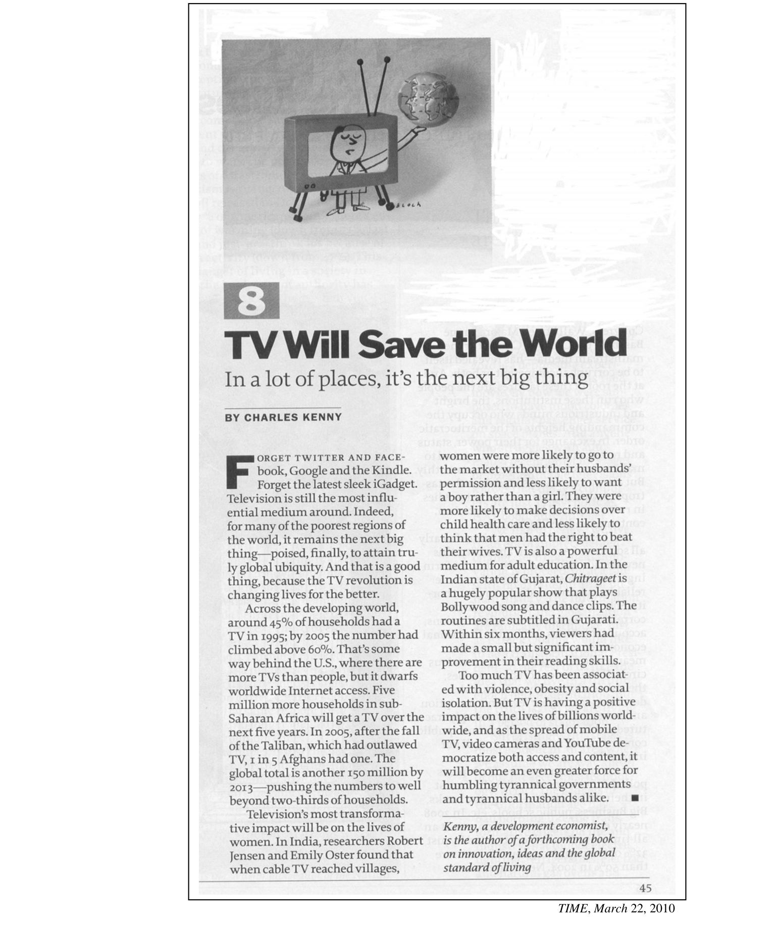 8

TV Will Save the World
In a lot of places, it's the next big thing

BY CHARLES KENNY

Forget Twitter and Facebook, Google and the Kindle. Forget the latest sleek iGadget. Television is still the most influential medium around. Indeed, for many of the poorest regions of the world, it remains the next big thing—poised, finally, to attain truly global ubiquity. And that is a good thing, because the TV revolution is changing lives for the better.

Across the developing world, around 45% of households had a TV in 1995; by 2005 the number had climbed above 60%. That's some way behind the U.S., where there are more TVs than people, but it dwarfs worldwide Internet access. Five million more households in sub-Saharan Africa will get a TV over the next five years. In 2005, after the fall of the Taliban, which had outlawed TV, 1 in 5 Afghans had one. The global total is another 150 million by 2013—pushing the numbers to well beyond two-thirds of households.

Television's most transformative impact will be on the lives of women. In India, researchers Robert Jensen and Emily Oster found that when cable TV reached villages, women were more likely to go to the market without their husbands' permission and less likely to want a boy rather than a girl. They were more likely to make decisions over child health care and less likely to think that men had the right to beat their wives. TV is also a powerful medium for adult education. In the Indian state of Gujarat, Chitrageet is a hugely popular show that plays Bollywood song and dance clips. The routines are subtitled in Gujarati. Within six months, viewers had made a small but significant improvement in their reading skills.

Too much TV has been associated with violence, obesity and social isolation. But TV is having a positive impact on the lives of billions worldwide, and as the spread of mobile TV, video cameras and YouTube democratize both access and content, it will become an even greater force for humbling tyrannical governments and tyrannical husbands alike.

Kenny, a development economist, is the author of a forthcoming book on innovation, ideas and the global standard of living

TIME, March 22, 2010.

[Descrição visual: reprodução fotográfica da página 45 da revista TIME. No alto da página há uma ilustração/fotografia de uma escultura de papel e arame: um aparelho de televisão antigo, com antenas em V, apoiado sobre duas pernas humanas desenhadas; dentro da tela aparece o desenho de um homem de gravata que estende o braço para fora da moldura da TV, segurando na mão um pequeno globo terrestre. A peça é assinada "Bloch". Abaixo da imagem vem o número da seção "8" em quadro cinza, o título "TV Will Save the World", a linha fina e a assinatura do autor; o corpo do artigo está diagramado em duas colunas, com a inicial "F" em capitular e as primeiras palavras em versalete. O número de página 45 aparece no canto inferior direito.]