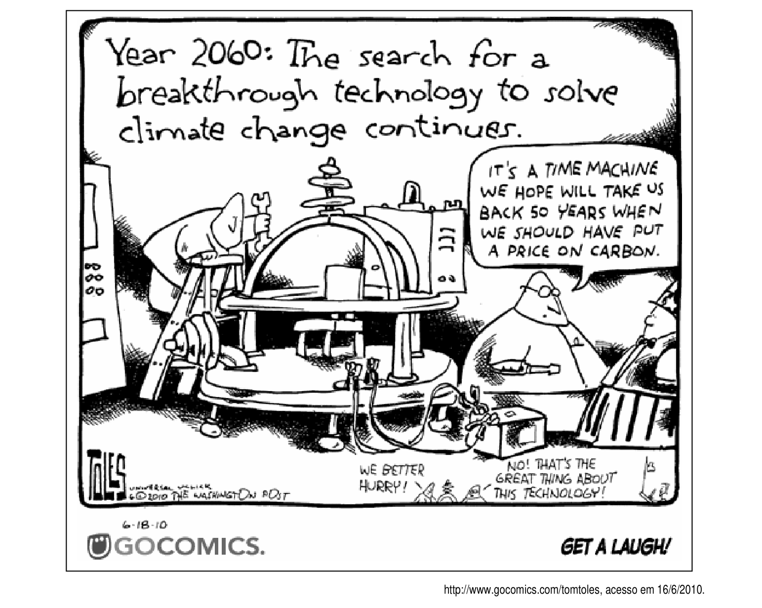 Legenda (texto manuscrito no alto do quadro): Year 2060: The search for a breakthrough technology to solve climate change continues.

Balão 1 (homem de óculos, à direita, apontando para a máquina): IT'S A TIME MACHINE WE HOPE WILL TAKE US BACK 50 YEARS WHEN WE SHOULD HAVE PUT A PRICE ON CARBON.

Balão 2 (personagem miúdo, no canto inferior central): WE BETTER HURRY!

Balão 3 (resposta, canto inferior direito): NO! THAT'S THE GREAT THING ABOUT THIS TECHNOLOGY!

Assinatura e créditos: TOLES / UNIVERSAL UCLICK / © 2010 THE WASHINGTON POST / 6-18-10
GOCOMICS. GET A LAUGH!

http://www.gocomics.com/tomtoles, acesso em 16/6/2010.

[Descrição visual: charge em preto e branco, em um único quadro. No centro há uma engenhoca volumosa e improvisada — uma plataforma circular com arcos metálicos, hastes, discos empilhados, painéis com botões e cabos espalhados pelo chão — apresentada como a "máquina do tempo". À esquerda, um técnico de macacão segura uma chave inglesa sobre a máquina; à direita, um homem careca de óculos, também segurando uma ferramenta, explica a invenção e é quem fala no primeiro balão. No canto inferior direito da vinheta, em tamanho bem reduzido, dois personagens minúsculos trocam a última fala, recurso típico das charges de Tom Toles. Abaixo do desenho aparece a faixa de rodapé do site GoComics com o slogan "GET A LAUGH!".]