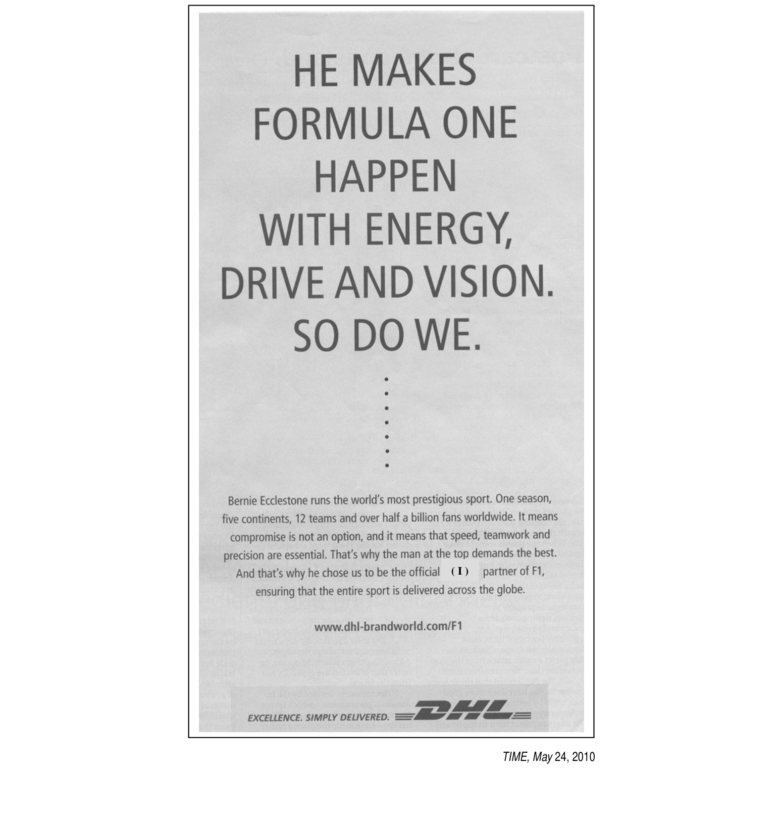 HE MAKES FORMULA ONE HAPPEN WITH ENERGY, DRIVE AND VISION. SO DO WE.

Bernie Ecclestone runs the world's most prestigious sport. One season, five continents, 12 teams and over half a billion fans worldwide. It means compromise is not an option, and it means that speed, teamwork and precision are essential. That's why the man at the top demands the best. And that's why he chose us to be the official ( I ) partner of F1, ensuring that the entire sport is delivered across the globe.

www.dhl-brandworld.com/F1

EXCELLENCE. SIMPLY DELIVERED.
DHL

TIME, May 24, 2010.

[Descrição visual: anúncio de página inteira, em fundo claro, quase todo composto de texto. A chamada principal ocupa a metade superior, em letras maiúsculas grandes e escuras, em seis linhas. Entre a chamada e o texto menor há uma coluna vertical de pontos que funciona como separador. Na parte inferior aparece o parágrafo explicativo centralizado, o endereço do site e, no rodapé, o slogan "EXCELLENCE. SIMPLY DELIVERED." ao lado do logotipo da DHL com as barras horizontais características. A lacuna (I) está marcada no meio da frase "the official ( I ) partner of F1".]