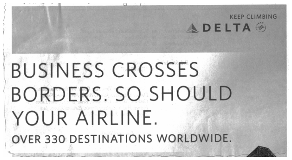 KEEP CLIMBING
DELTA

BUSINESS CROSSES BORDERS. SO SHOULD YOUR AIRLINE.
OVER 330 DESTINATIONS WORLDWIDE.

Fonte: The New Yorker, May 14, 2012. Texto

[Imagem: reprodução fotográfica, em preto e branco e de baixa qualidade, de um anúncio impresso da companhia aérea Delta recortado de revista. No alto, sobre uma faixa cinza-escura, o logotipo triangular da Delta com a assinatura "KEEP CLIMBING" à direita; abaixo, sobre fundo claro, o texto principal em letras grandes e, no rodapé, a linha "OVER 330 DESTINATIONS WORLDWIDE." No canto inferior direito aparece parcialmente uma forma escura triangular. Observação: a linha de fonte impressa na prova termina com a palavra solta "Texto".]