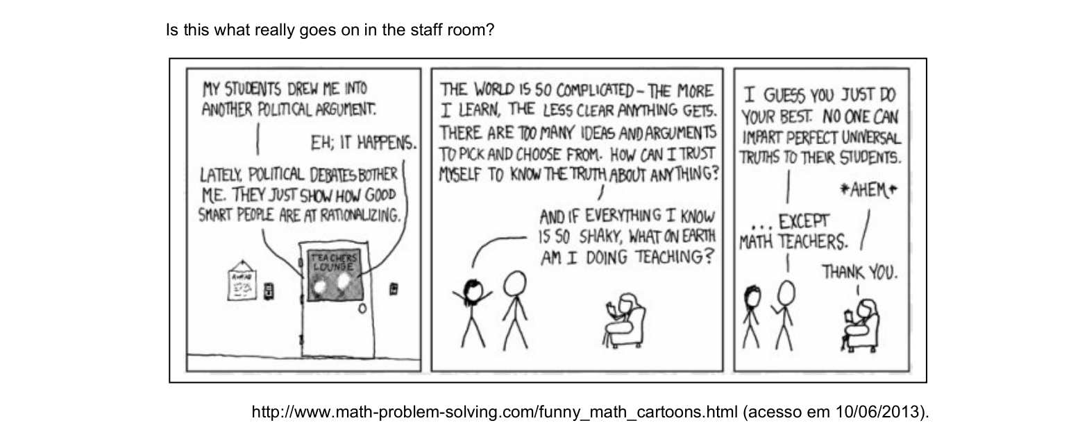 Is this what really goes on in the staff room?

Quadro 1 — Personagem 1: My students drew me into another political argument.
Quadro 1 — Personagem 2: Eh; it happens.
Quadro 1 — Personagem 1: Lately, political debates bother me. They just show how good smart people are at rationalizing.
Quadro 1 — (placa na porta): TEACHERS LOUNGE
Quadro 2 — Personagem 1: The world is so complicated - the more I learn, the less clear anything gets. There are too many ideas and arguments to pick and choose from. How can I trust myself to know the truth about anything?
Quadro 2 — Personagem 1: And if everything I know is so shaky, what on earth am I doing teaching?
Quadro 3 — Personagem 2: I guess you just do your best. No one can impart perfect universal truths to their students.
Quadro 3 — Personagem 3 (sentada na poltrona): *ahem*
Quadro 3 — Personagem 2: ... except math teachers.
Quadro 3 — Personagem 3: Thank you.

http://www.math-problem-solving.com/funny_math_cartoons.html (acesso em 10/06/2013).

[Imagem: tirinha em preto e branco, desenhada à mão com bonecos de palito (estilo xkcd), em 3 quadros. No primeiro quadro não se veem os personagens, apenas a porta fechada de uma sala com a placa "TEACHERS LOUNGE" e um quadro de avisos na parede ao lado; as falas saem de dentro da sala. No segundo quadro aparecem três personagens: dois de pé à esquerda (o primeiro, de cabelo, com os braços erguidos em gesto de exasperação; o segundo, careca, ao lado dele) e uma terceira sentada numa poltrona à direita, lendo um livro. No terceiro quadro estão os mesmos três personagens: o segundo fala e gesticula, e a personagem da poltrona interrompe com "*ahem*" antes de agradecer.]