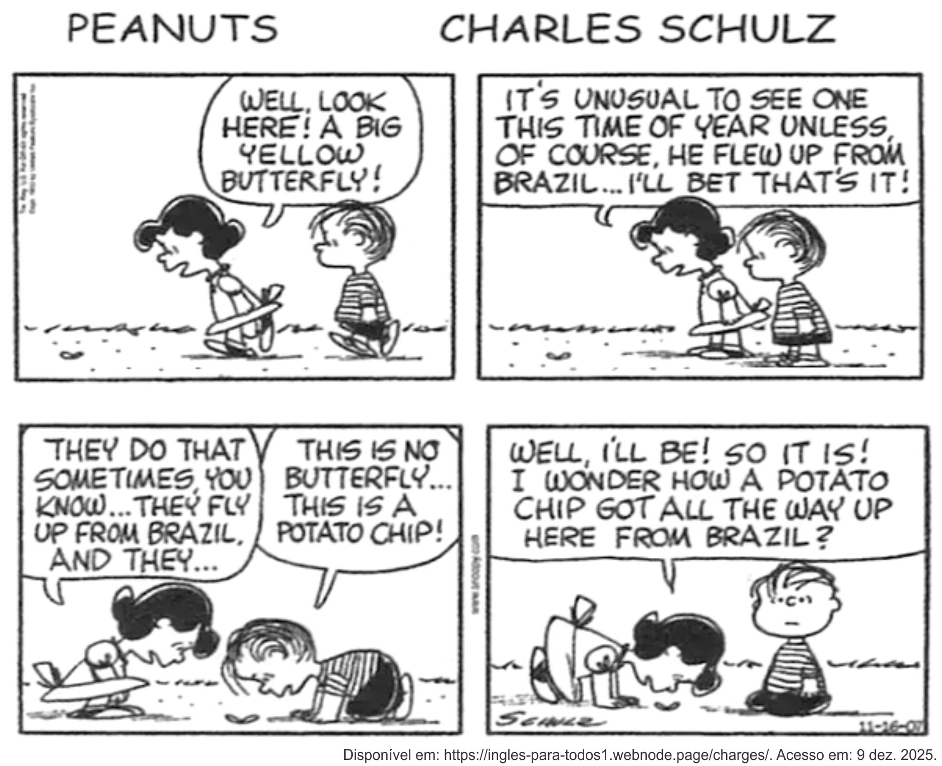 Tirinha de Peanuts, de Charles Schulz, em quatro quadrinhos, em preto e branco, com o título "PEANUTS — CHARLES SCHULZ" no topo. Lucy caminha com Linus e aponta algo no chão: "Well, look here! A big yellow butterfly!" (Ora, olhe aqui! Uma grande borboleta amarela!). No segundo quadrinho, os dois se inclinam sobre o objeto e Lucy diz: "It's unusual to see one this time of year unless, of course, he flew up from Brazil... I'll bet that's it!" (É incomum ver uma nesta época do ano, a menos, claro, que ela tenha voado do Brasil... aposto que é isso!). No terceiro, Lucy continua: "They do that sometimes, you know... they fly up from Brazil, and they..." (Elas fazem isso às vezes, sabe... voam do Brasil, e elas...), e Linus, abaixado observando de perto, corrige: "This is no butterfly... this is a potato chip!" (Isso não é uma borboleta... é uma batata frita!). No último, Lucy se debruça para examinar e conclui: "Well, I'll be! So it is! I wonder how a potato chip got all the way up here from Brazil?" (Ora, veja só! É mesmo! Como será que uma batata frita veio parar aqui, vinda lá do Brasil?). Crédito visível: assinatura Schulz; legenda "Disponível em: https://ingles-para-todos1.webnode.page/charges/. Acesso em: 9 dez. 2025."