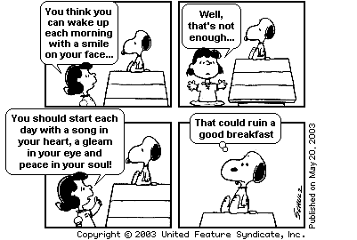 Tira do Peanuts em quatro quadrinhos, publicada em 20 de maio de 2003. Snoopy está deitado sobre a casinha quando Lucy começa: "You think you can wake up each morning with a smile on your face...". Em seguida: "Well, that’s not enough...". No terceiro quadrinho ela prescreve: "You should start each day with a song in your heart, a gleam in your eye and peace in your soul!". No quarto, já sozinho e sentado, Snoopy conclui: "That could ruin a good breakfast". [Tira em preto e branco, assinada por Schulz; marca Copyright © 2003 United Feature Syndicate, Inc.]