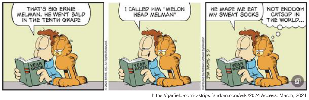 Tirinha de Garfield, de Jim Davis, em três quadros. Jon e Garfield folheiam um anuário escolar (livro com a inscrição "Year Book"). Quadro 1 — Jon: "That's big Ernie Melman. He went bald in the tenth grade" (Esse é o grandão Ernie Melman. Ele ficou careca na décima série). Quadro 2 — Jon: "I called him 'Melon Head Melman'" (Eu o chamava de "Melman Cabeça de Melão"). Quadro 3 — Jon: "He made me eat my sweat socks" (Ele me fez comer minhas meias suadas), e Garfield, com cara de tédio, pensa: "Not enough catsup in the world..." (Não há ketchup suficiente no mundo...). Créditos visíveis: © 2024 PAWS, Inc. All Rights Reserved; Distributed by Andrews McMeel Syndication; Jim Davis; https://garfield-comic-strips.fandom.com/wiki/2024 Access: March, 2024.