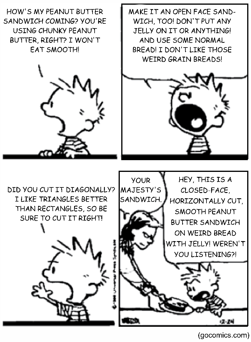 Tirinha de Calvin and Hobbes, de Bill Watterson, em quatro quadros. No primeiro, o menino Calvin, debruçado no balcão da cozinha, pergunta: “How's my peanut butter sandwich coming? You're using chunky peanut butter, right? I won't eat smooth!” (Como está indo meu sanduíche de pasta de amendoim? Você está usando pasta crocante, né? Não como a lisa!). No segundo, ele grita: “Make it an open face sandwich, too! Don't put any jelly on it or anything! And use some normal bread! I don't like those weird grain breads!” (Faça um sanduíche aberto! Não ponha geleia nem nada! E use pão normal! Não gosto desses pães de grãos estranhos!). No terceiro, ele continua: “Did you cut it diagonally? I like triangles better than rectangles, so be sure to cut it right!” (Você cortou na diagonal? Gosto mais de triângulos que de retângulos, então corte direito!). No quarto quadro, a mãe entrega o prato dizendo: “Your majesty's sandwich” (O sanduíche de Vossa Majestade), e Calvin reclama: “Hey, this is a closed-face, horizontally cut, smooth peanut butter sandwich on weird bread with jelly! Weren't you listening?!” (Ei, este é um sanduíche fechado, cortado na horizontal, de pasta de amendoim lisa, em pão estranho e com geleia! Você não estava ouvindo?!). Fonte: gocomics.com.