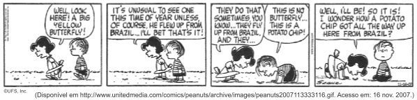 Tira do Peanuts em quatro quadrinhos, em preto e branco. Lucy, apontando para o chão: "Well, look here! A big yellow butterfly!". Em seguida: "It’s unusual to see one this time of year unless, of course, he flew up from Brazil... I’ll bet that’s it!". No terceiro quadrinho ela continua: "They do that sometimes you know... they fly up from Brazil and they...", e Linus a interrompe: "This is no butterfly... this is a potato chip!". No quarto, Lucy conclui: "Well, I’ll be! So it is! I wonder how a potato chip got all the way up here from Brazil!". [Assinatura de Schulz e a marca ©UFS, Inc.; abaixo, a linha de fonte unitedmedia.com, acesso em 16 de novembro de 2007.]