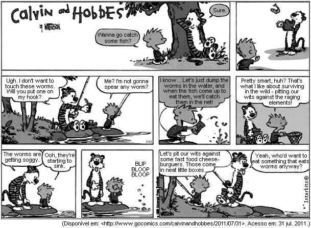 Tira dominical de Calvin e Haroldo, sob o título "Calvin and Hobbes by Watterson". No alto, Calvin convida: "Wanna go catch some fish?", Haroldo aceita: "Sure.", e os dois seguem para o lago. Na faixa do meio, Calvin pede: "Ugh. I don’t want to touch these worms. Will you put one on my hook?", e Haroldo recusa: "Me? I’m not gonna spear any worm?". Calvin propõe então: "I know... Let’s just dump the worms in the water, and when the fish come up to eat them, we’ll catch them in the net!", e Haroldo aprova: "Pretty smart, huh? That’s what I like about surviving in the wild - pitting our wits against the raging elements!". Na faixa de baixo, Calvin observa: "The worms are getting soggy." e Haroldo: "Ooh, they’re starting to sink."; segue um quadrinho só com o som "Blip bloop bloop"; depois Calvin desiste: "Let’s pit our wits against some fast food cheeseburgers. Those come in neat little boxes.", e Haroldo emenda: "Yeah, who’d want to eat something that eats worms anyway?". [Tira em preto e branco, com a rede de pesca vazia; fonte gocomics.com/calvinandhobbes, 31 de julho de 2011.]