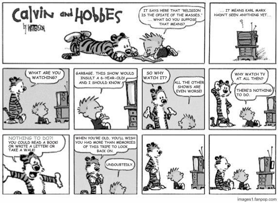 Tira dominical de Calvin e Haroldo, em dez quadrinhos dispostos em três faixas. No primeiro, os dois estão deitados no chão com um livro, e Calvin lê: "It says here that ‘religion is the opiate of the masses.’ ... What do you suppose that means?". No segundo aparece só um televisor ligado, e a resposta: "... it means Karl Marx hadn’t seen anything yet...". Na segunda faixa, quatro quadrinhos: Haroldo pergunta "What are you watching?"; Calvin responde "Garbage. This show would insult a 6-year-old! And I should know."; em primeiro plano, Haroldo insiste "So why watch it?" e Calvin retruca "All the other shows are even worse!"; em seguida Haroldo pergunta "Why watch TV at all then?" e Calvin responde "There’s nothing to do.". Na terceira faixa, Haroldo aparece em close, de braços abertos: "Nothing to do?! You could read a book! Or write a letter! Or take a walk!"; depois, já calmo: "When you’re old, you’ll wish you had more than memories of this tripe to look back on.", e Calvin concorda: "Undoubtedly.". Os dois últimos quadrinhos não têm falas: ambos seguem sentados diante da televisão. [Tira em preto e branco, assinada por Watterson; fonte images1.fanpop.com.]