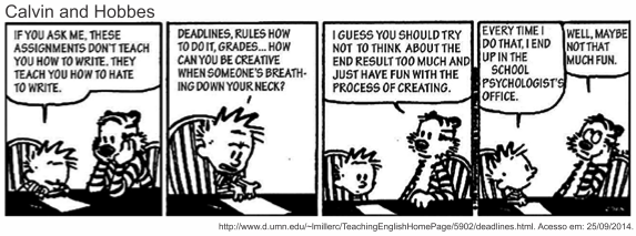 Tira de Calvin e Haroldo em quatro quadrinhos, sob o título "Calvin and Hobbes". Calvin, à mesa: "If you ask me, these assignments don’t teach you how to write. They teach you how to hate to write." Em seguida: "Deadlines, rules how to do it, grades... how can you be creative when someone’s breathing down your neck?". No terceiro, Haroldo sugere: "I guess you should try not to think about the end result too much and just have fun with the process of creating." No último, Calvin responde: "Every time I do that, I end up in the school psychologist’s office", e Haroldo emenda: "Well, maybe not that much fun." [Tira em preto e branco; abaixo, a linha de fonte d.umn.edu, acesso em 25 de setembro de 2014.]