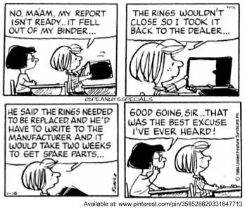 Tira do Peanuts em quatro quadrinhos, em preto e branco. Peppermint Patty, de costas para a professora: "No, ma’am, my report isn’t ready.. it fell out of my binder...". Em seguida: "The rings wouldn’t close so I took it back to the dealer...". Depois: "He said the rings needed to be replaced, and he’d have to write to the manufacturer and it would take two weeks to get spare parts...". No último, Marcie, na carteira ao lado, comenta: "Good going, sir..that was the best excuse I’ve ever heard!". [Assinatura de Schulz e a marca PEANUTS SPECIALS; abaixo da tira, a linha de fonte do pinterest.com.]