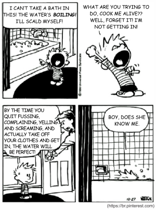 Tira de Calvin e Haroldo em quatro quadrinhos. Calvin, dentro da banheira: "I can’t take a bath in this! The water’s boiling! I’ll scald myself!". Fora dela, aos gritos: "What are you trying to do, cook me alive?? Well, forget it! I’m not getting in!". A mãe, na porta do banheiro: "By the time you quit fussing, complaining, yelling and screaming, and actually take off your clothes and get in, the water will be perfect!". No último quadrinho, já dentro da banheira, Calvin conclui: "Boy, does she know me.". [Tira em preto e branco, assinada por Watterson; fonte br.pinterest.com.]