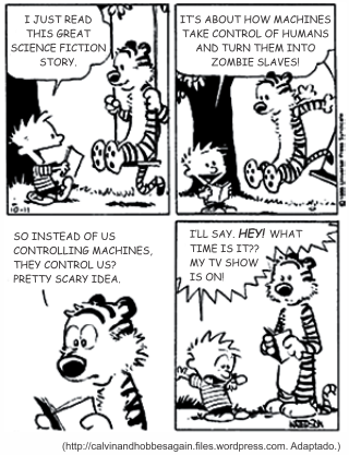 Tira de Calvin e Haroldo em quatro quadrinhos. Calvin, lendo um livro: "I just read this great science fiction story." Em seguida: "It’s about how machines take control of humans and turn them into zombie slaves!". No terceiro, Haroldo comenta: "So instead of us controlling machines, they control us? Pretty scary idea." No último, Calvin salta de pé: "I’ll say. Hey! What time is it?? My TV show is on!". [Tira em preto e branco; ao pé da imagem, a fonte calvinandhobbesagain.files.wordpress.com, adaptado.]