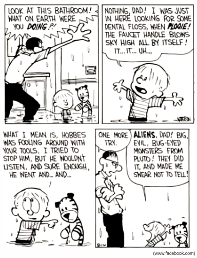 Tirinha em preto e branco de Calvin and Hobbes com quatro quadros, em um banheiro alagado com água jorrando. No primeiro quadro, o pai, encharcado e furioso, grita: 'Look at this bathroom! What on earth were you DOING?!' (Olhe este banheiro! O que diabos você estava FAZENDO?!). No segundo, Calvin, também molhado, responde: 'Nothing, Dad! I was just in here looking for some dental floss, when PLOOIE! The faucet handle blows sky high all by itself! It... it... uh...' (Nada, pai! Eu só estava aqui procurando fio dental quando, PLOOIE!, o registro da torneira voou pelos ares sozinho! Ele... ele... ãh...). No terceiro, Calvin aponta para o tigre Hobbes e diz: 'What I mean is, Hobbes was fooling around with your tools. I tried to stop him, but he wouldn't listen, and sure enough, he went and... and...' (Quer dizer, o Hobbes estava mexendo nas suas ferramentas. Eu tentei impedi-lo, mas ele não quis ouvir e, claro, ele foi e... e...). No último quadro, o pai, de braços cruzados, diz: 'One more try.' (Mais uma tentativa.), e Calvin exclama: 'ALIENS, Dad! Big, evil, bug-eyed monsters from Pluto! They did it, and made me swear not to tell!' (ALIENÍGENAS, pai! Monstros grandes, malvados e de olhos esbugalhados vindos de Plutão! Foram eles, e me fizeram jurar não contar!). Assinatura de Watterson no desenho e crédito '(www.facebook.com)'.