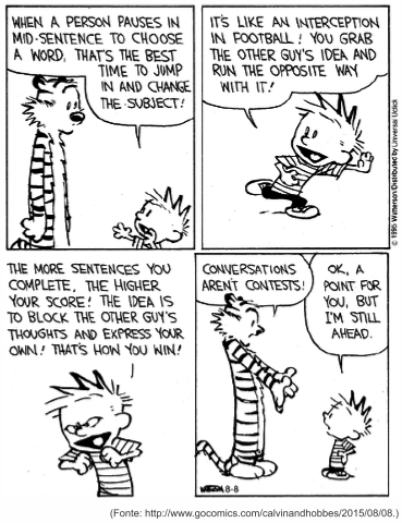 Tira de Calvin e Haroldo em quatro quadrinhos. Calvin explica: "When a person pauses in mid-sentence to choose a word, that’s the best time to jump in and change the subject!". Em seguida, correndo: "It’s like an interception in football! You grab the other guy’s idea and run the opposite way with it!". No terceiro quadrinho: "The more sentences you complete, the higher your score! The idea is to block the other guy’s thoughts and express your own! That’s how you win!". No último, Haroldo protesta: "Conversations aren’t contests!", e Calvin responde: "Ok, a point for you, but I’m still ahead.". [Tira em preto e branco, assinada por Watterson; fonte gocomics.com/calvinandhobbes, 8 de agosto de 2015.]